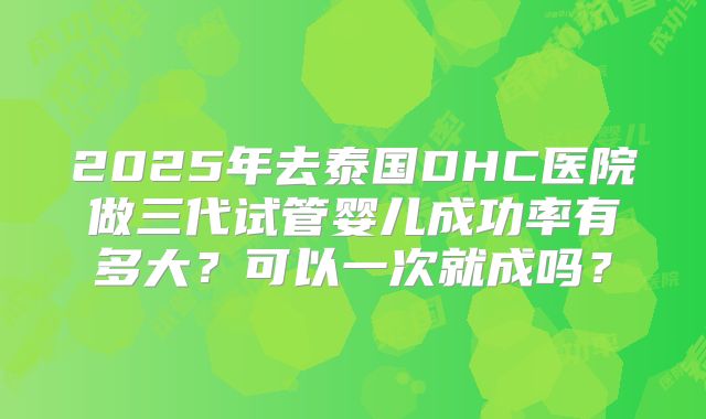 2025年去泰国DHC医院做三代试管婴儿成功率有多大？可以一次就成吗？
