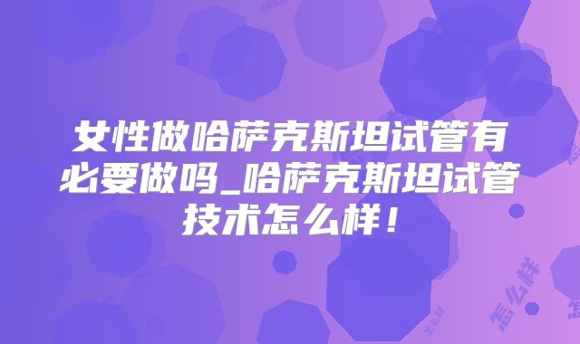 女性做哈萨克斯坦试管有必要做吗_哈萨克斯坦试管技术怎么样！