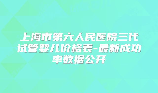 上海市第六人民医院三代试管婴儿价格表-最新成功率数据公开