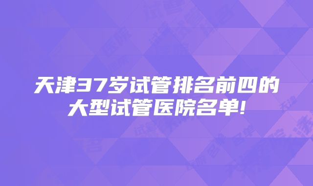 天津37岁试管排名前四的大型试管医院名单!