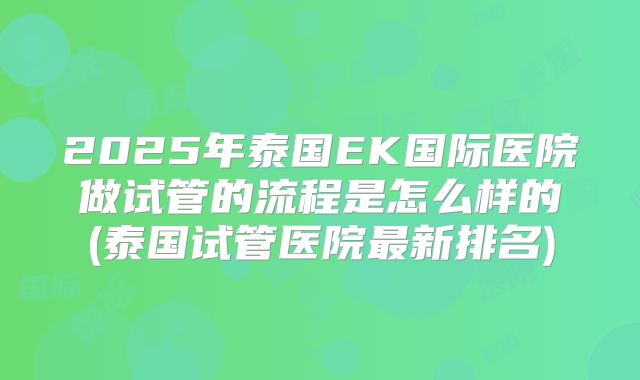2025年泰国EK国际医院做试管的流程是怎么样的(泰国试管医院最新排名)