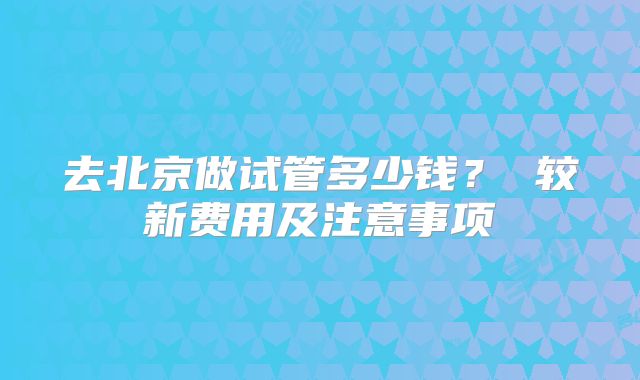 去北京做试管多少钱？ 较新费用及注意事项