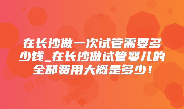 在长沙做一次试管需要多少钱_在长沙做试管婴儿的全部费用大概是多少!