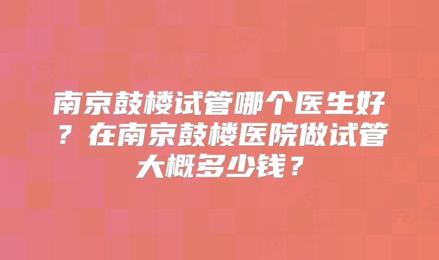 南京鼓楼试管哪个医生好？在南京鼓楼医院做试管大概多少钱？