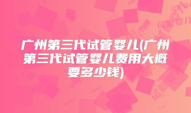 广州第三代试管婴儿(广州第三代试管婴儿费用大概要多少钱)