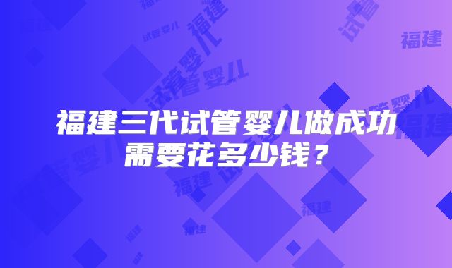 福建三代试管婴儿做成功需要花多少钱？
