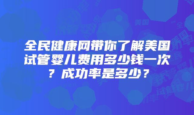 全民健康网带你了解美国试管婴儿费用多少钱一次？成功率是多少？