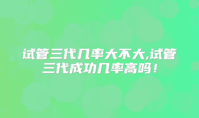 试管三代几率大不大,试管三代成功几率高吗！