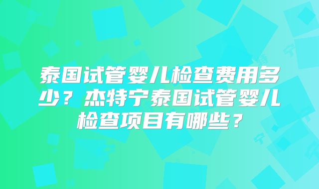 泰国试管婴儿检查费用多少?杰特宁泰国试管婴儿检查项目有哪些?