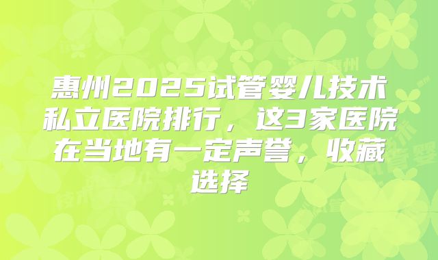 惠州2025试管婴儿技术私立医院排行，这3家医院在当地有一定声誉，收藏选择