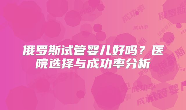 俄罗斯试管婴儿好吗？医院选择与成功率分析