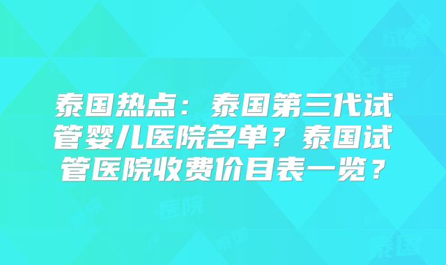 泰国热点：泰国第三代试管婴儿医院名单？泰国试管医院收费价目表一览？