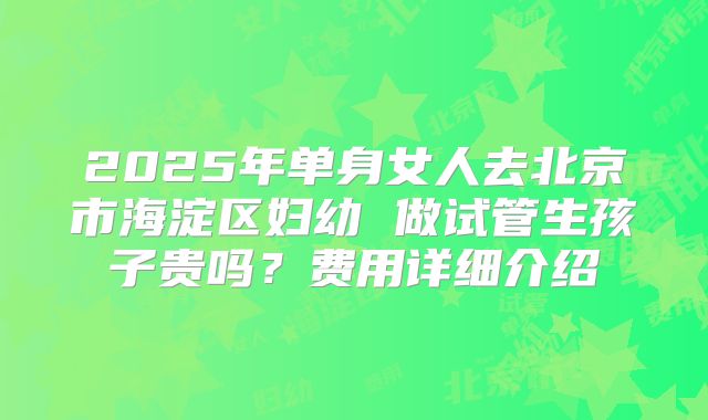 2025年单身女人去北京市海淀区妇幼 做试管生孩子贵吗?费用详细介绍