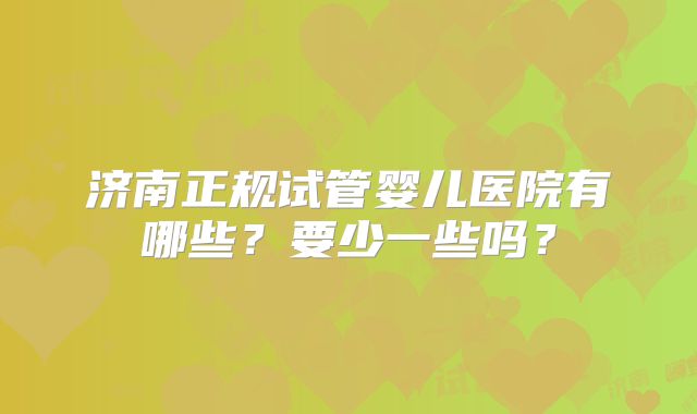 济南正规试管婴儿医院有哪些？要少一些吗？