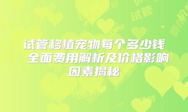 试管移植宠物每个多少钱 全面费用解析及价格影响因素揭秘