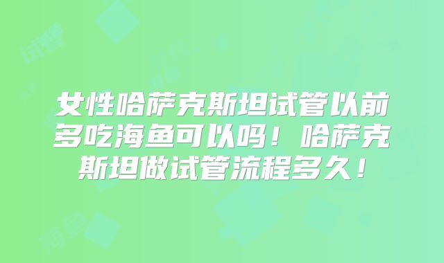 女性哈萨克斯坦试管以前多吃海鱼可以吗!哈萨克斯坦做试管流程多久!