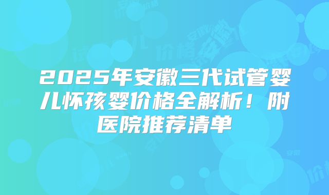 2025年安徽三代试管婴儿怀孩婴价格全解析!附医院推荐清单