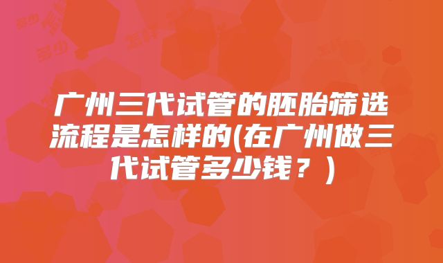 广州三代试管的胚胎筛选流程是怎样的(在广州做三代试管多少钱？)
