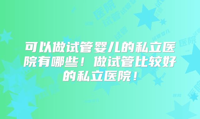 可以做试管婴儿的私立医院有哪些！做试管比较好的私立医院！