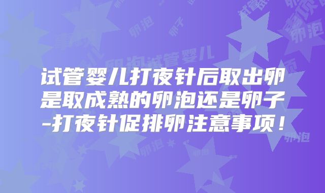 试管婴儿打夜针后取出卵是取成熟的卵泡还是卵子-打夜针促排卵注意事项!