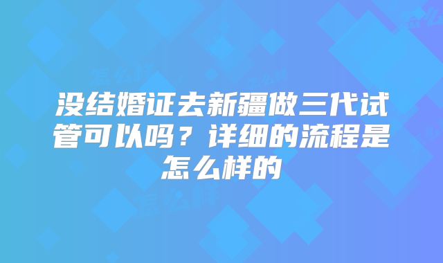 没结婚证去新疆做三代试管可以吗？详细的流程是怎么样的