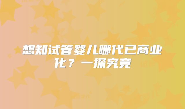 想知试管婴儿哪代已商业化？一探究竟