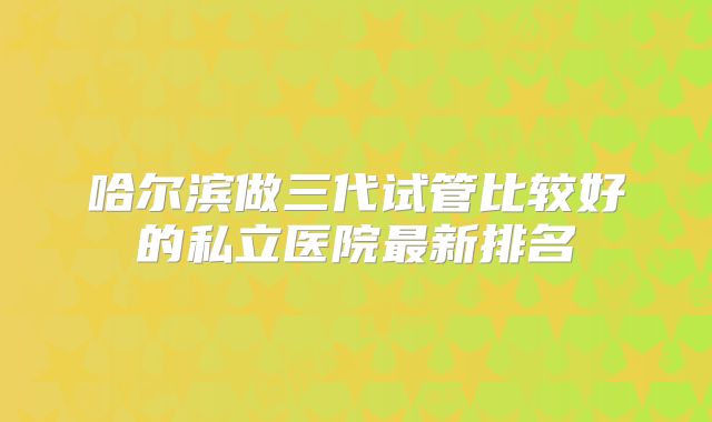 哈尔滨做三代试管比较好的私立医院最新排名