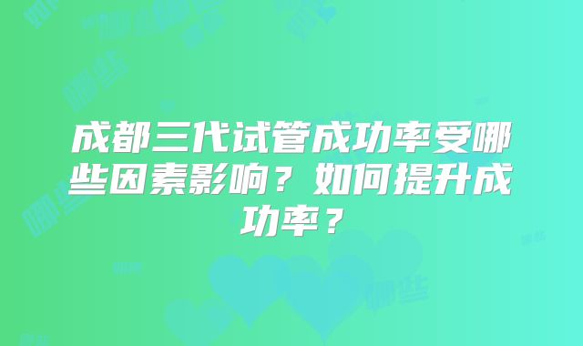 成都三代试管成功率受哪些因素影响？如何提升成功率？
