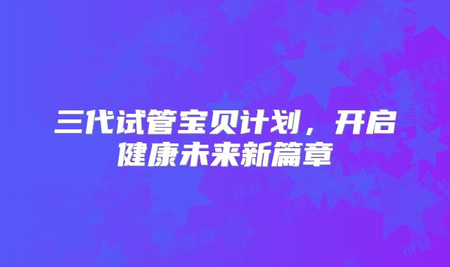 三代试管宝贝计划，开启健康未来新篇章