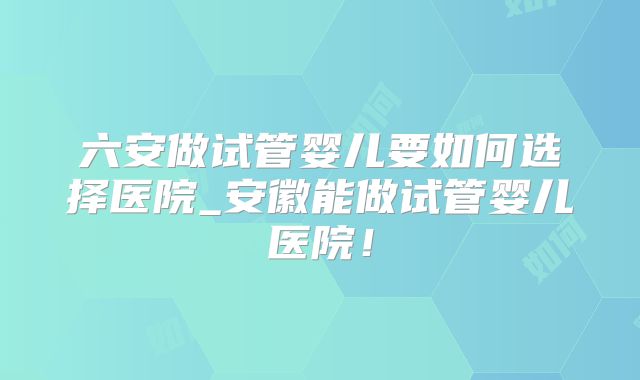 六安做试管婴儿要如何选择医院_安徽能做试管婴儿医院!
