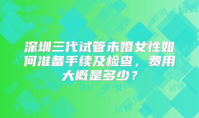 深圳三代试管未婚女性如何准备手续及检查，费用大概是多少？