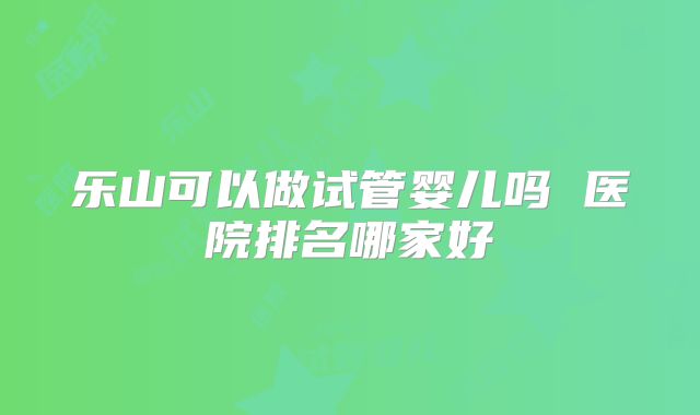 乐山可以做试管婴儿吗 医院排名哪家好