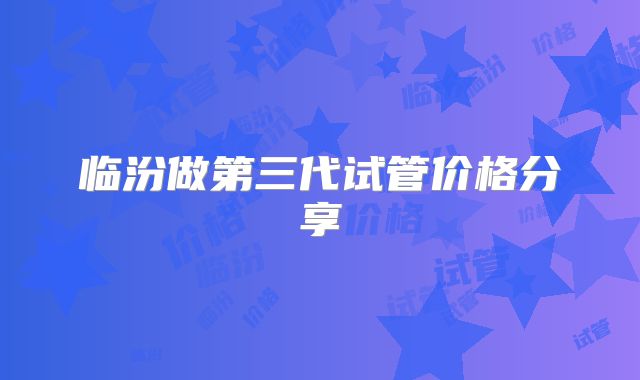 临汾做第三代试管价格分享