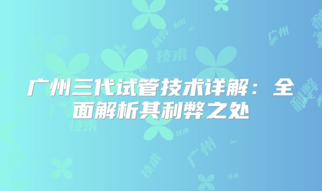 广州三代试管技术详解：全面解析其利弊之处
