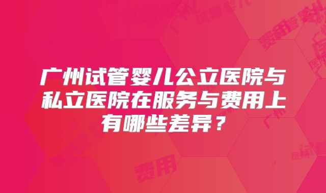 广州试管婴儿公立医院与私立医院在服务与费用上有哪些差异？