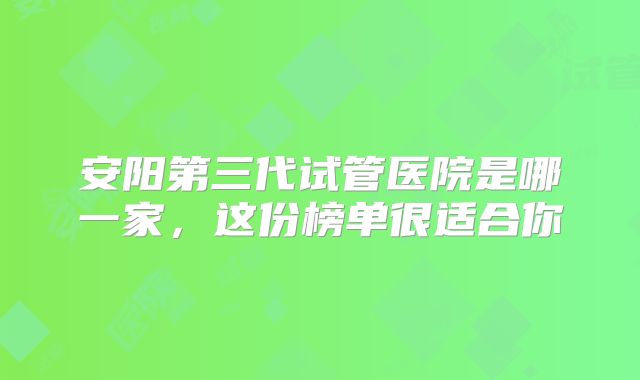 安阳第三代试管医院是哪一家，这份榜单很适合你