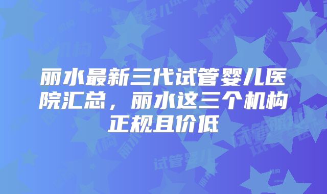 丽水最新三代试管婴儿医院汇总,丽水这三个机构正规且价低