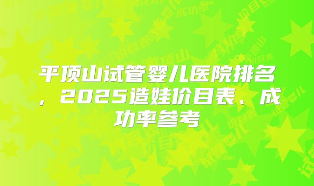 平顶山试管婴儿医院排名，2025造娃价目表、成功率参考