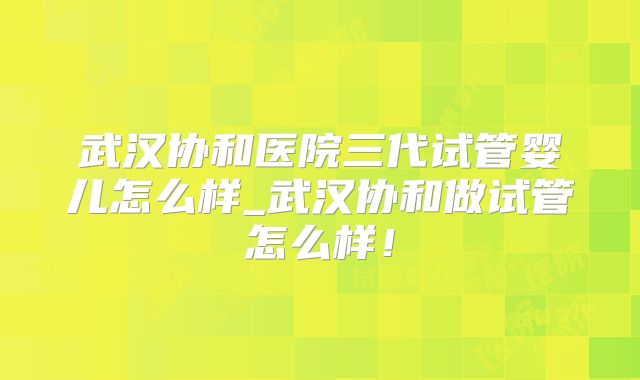武汉协和医院三代试管婴儿怎么样_武汉协和做试管怎么样！