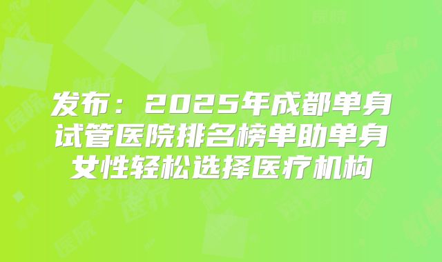 发布：2025年成都单身试管医院排名榜单助单身女性轻松选择医疗机构