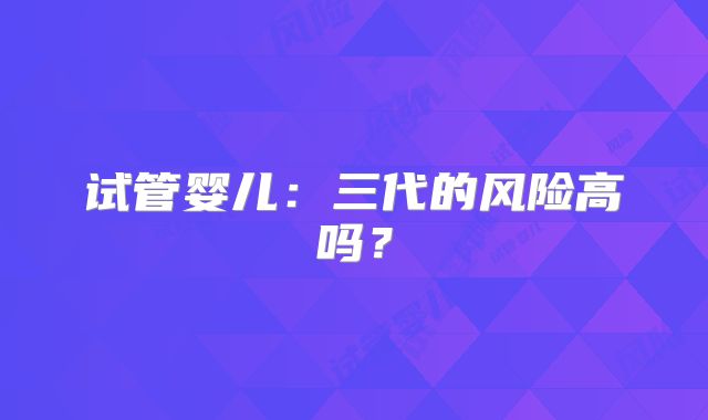 试管婴儿：三代的风险高吗？