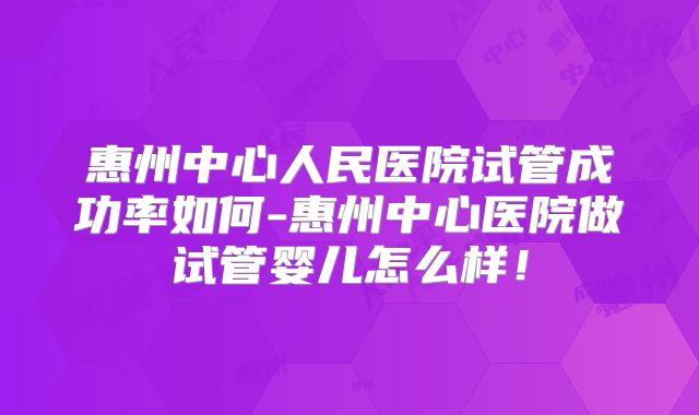 惠州中心人民医院试管成功率如何-惠州中心医院做试管婴儿怎么样！