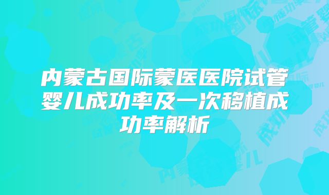 内蒙古国际蒙医医院试管婴儿成功率及一次移植成功率解析