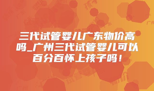 三代试管婴儿广东物价高吗_广州三代试管婴儿可以百分百怀上孩子吗！