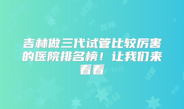 吉林做三代试管比较厉害的医院排名榜！让我们来看看