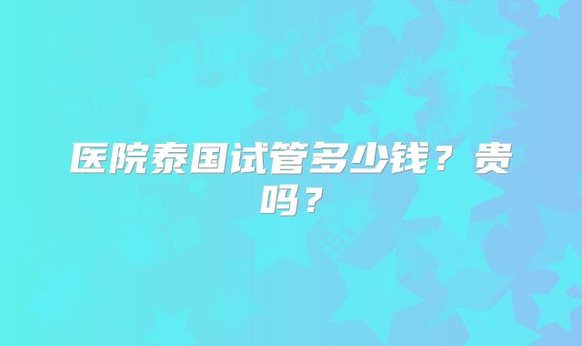 医院泰国试管多少钱？贵吗？