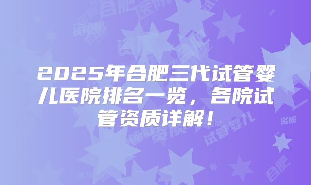 2025年合肥三代试管婴儿医院排名一览，各院试管资质详解！