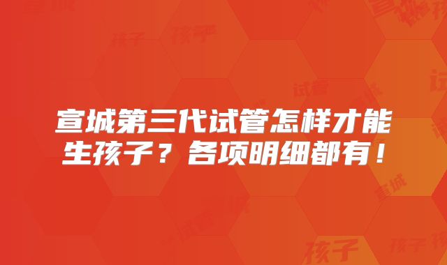 宣城第三代试管怎样才能生孩子?各项明细都有!