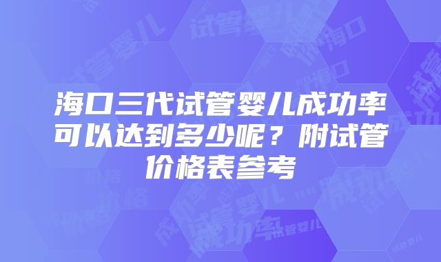 海口三代试管婴儿成功率可以达到多少呢？附试管价格表参考