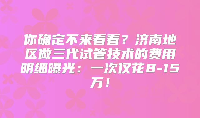 你确定不来看看？济南地区做三代试管技术的费用明细曝光：一次仅花8-15万！